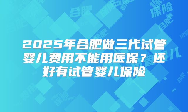 2025年合肥做三代试管婴儿费用不能用医保?还好有试管婴儿保险