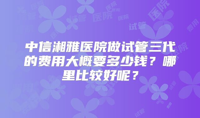 中信湘雅医院做试管三代的费用大概要多少钱?哪里比较好呢?