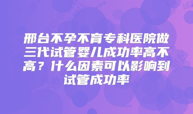邢台不孕不育专科医院做三代试管婴儿成功率高不高?什么因素可以影响到试管成功率