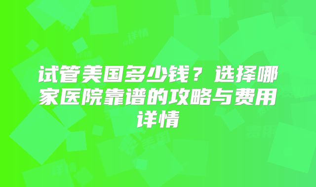 试管美国多少钱?选择哪家医院靠谱的攻略与费用详情