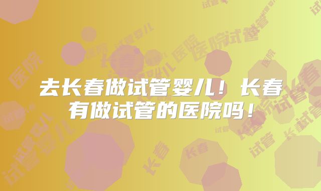 去长春做试管婴儿!长春有做试管的医院吗!