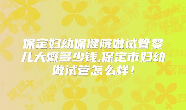 保定妇幼保健院做试管婴儿大概多少钱,保定市妇幼做试管怎么样!
