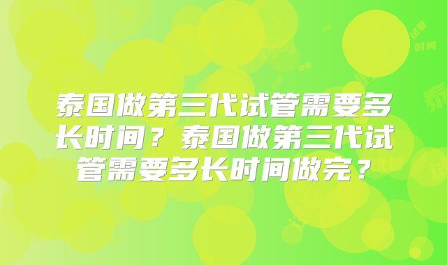 泰国做第三代试管需要多长时间?泰国做第三代试管需要多长时间做完?