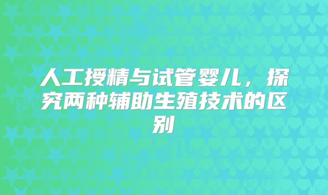人工授精与试管婴儿,探究两种辅助生殖技术的区别