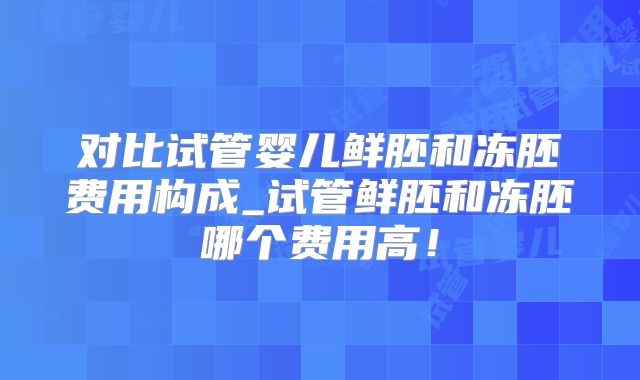 对比试管婴儿鲜胚和冻胚费用构成_试管鲜胚和冻胚哪个费用高!