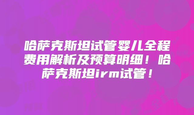 哈萨克斯坦试管婴儿全程费用解析及预算明细！哈萨克斯坦irm试管！