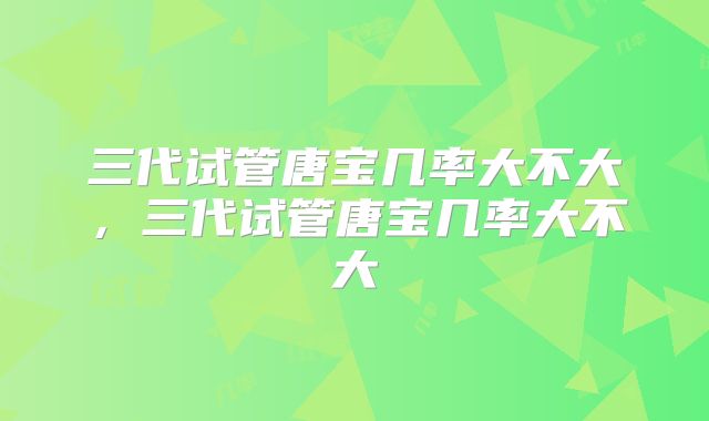 三代试管唐宝几率大不大,三代试管唐宝几率大不大