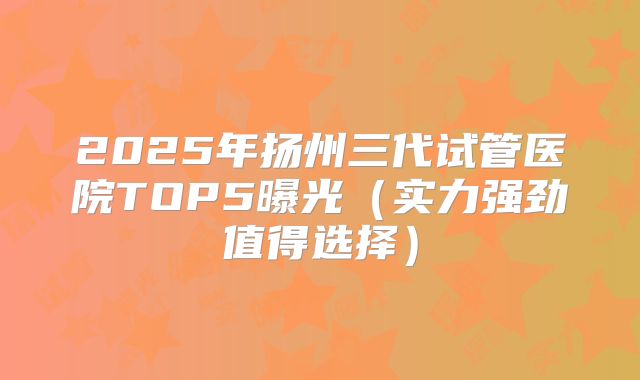 2025年扬州三代试管医院TOP5曝光(实力强劲值得选择)