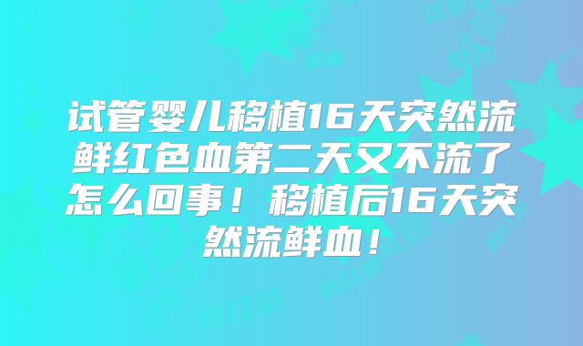 试管婴儿移植16天突然流鲜红色血第二天又不流了怎么回事！移植后16天突然流鲜血！