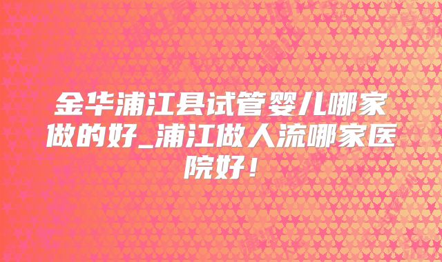 金华浦江县试管婴儿哪家做的好_浦江做人流哪家医院好！