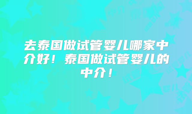 去泰国做试管婴儿哪家中介好!泰国做试管婴儿的中介!