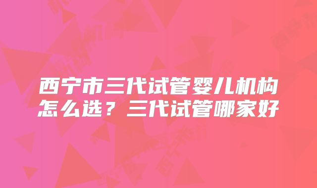 西宁市三代试管婴儿机构怎么选?三代试管哪家好
