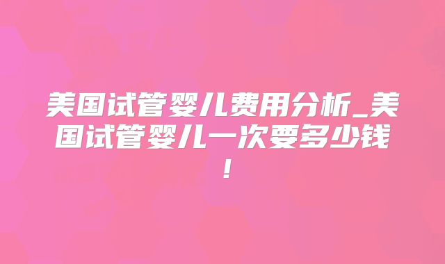 美国试管婴儿费用分析_美国试管婴儿一次要多少钱！
