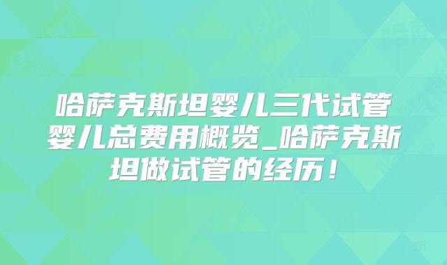 哈萨克斯坦婴儿三代试管婴儿总费用概览_哈萨克斯坦做试管的经历!
