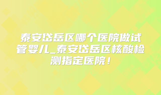 泰安岱岳区哪个医院做试管婴儿_泰安岱岳区核酸检测指定医院!