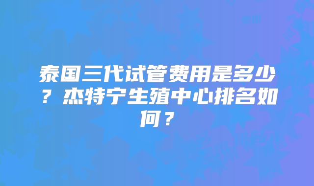 泰国三代试管费用是多少?杰特宁生殖中心排名如何?