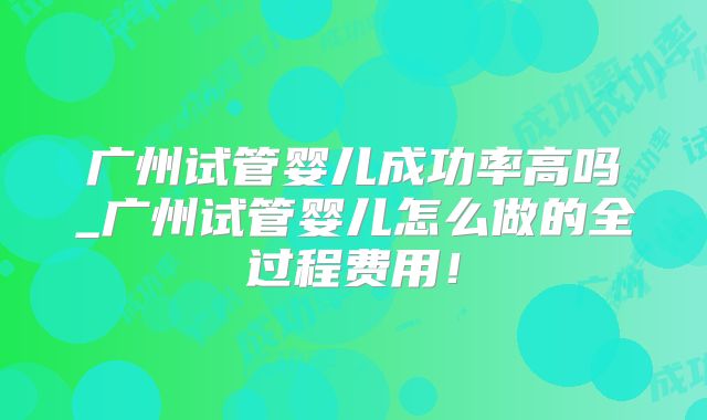 广州试管婴儿成功率高吗_广州试管婴儿怎么做的全过程费用！