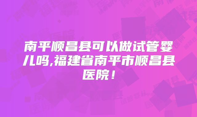 南平顺昌县可以做试管婴儿吗,福建省南平市顺昌县医院！