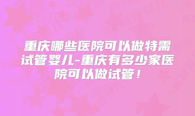 重庆哪些医院可以做特需试管婴儿-重庆有多少家医院可以做试管!