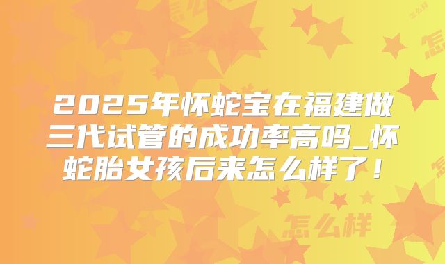 2025年怀蛇宝在福建做三代试管的成功率高吗_怀蛇胎女孩后来怎么样了!