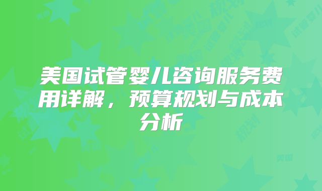 美国试管婴儿咨询服务费用详解，预算规划与成本分析