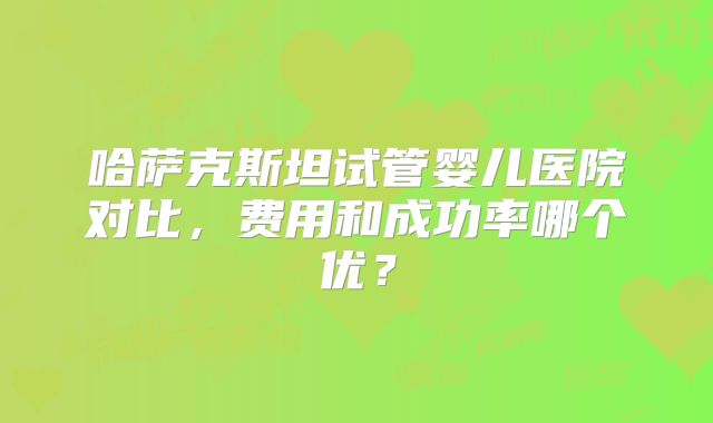 哈萨克斯坦试管婴儿医院对比,费用和成功率哪个优?