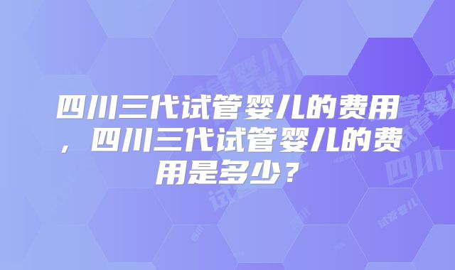 四川三代试管婴儿的费用,四川三代试管婴儿的费用是多少?