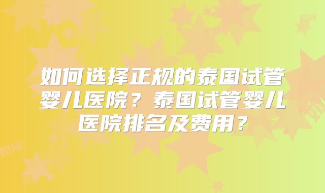 如何选择正规的泰国试管婴儿医院?泰国试管婴儿医院排名及费用?