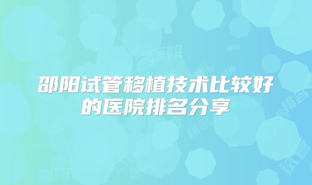 邵阳试管移植技术比较好的医院排名分享