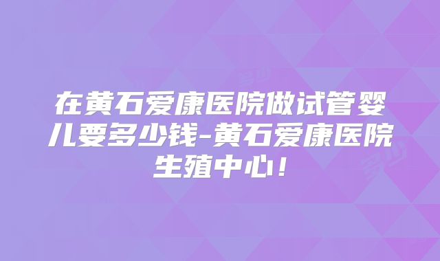 在黄石爱康医院做试管婴儿要多少钱-黄石爱康医院生殖中心!