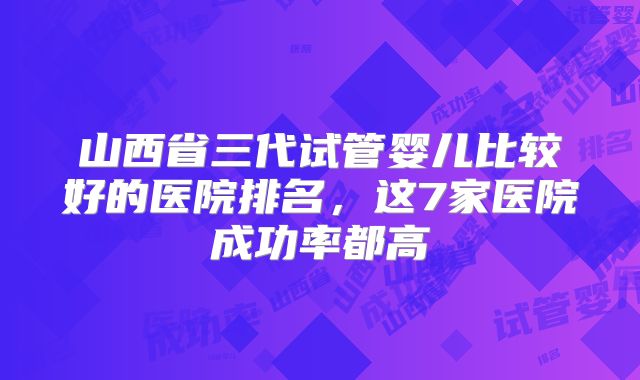 山西省三代试管婴儿比较好的医院排名,这7家医院成功率都高