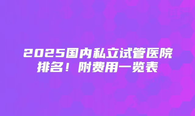 2025国内私立试管医院排名！附费用一览表