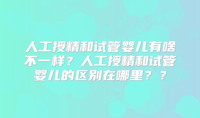 人工授精和试管婴儿有啥不一样？人工授精和试管婴儿的区别在哪里？？