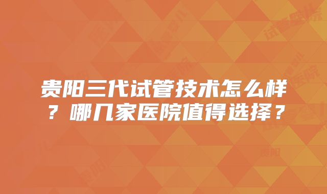 贵阳三代试管技术怎么样?哪几家医院值得选择?