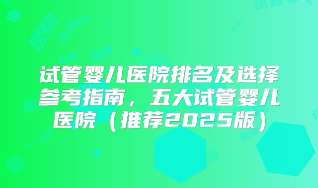 试管婴儿医院排名及选择参考指南,五大试管婴儿医院(推荐2025版)