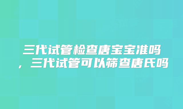 三代试管检查唐宝宝准吗，三代试管可以筛查唐氏吗