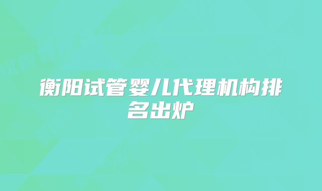 衡阳试管婴儿代理机构排名出炉