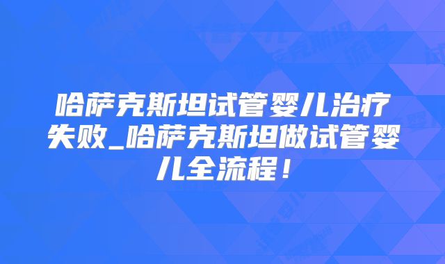 哈萨克斯坦试管婴儿治疗失败_哈萨克斯坦做试管婴儿全流程!