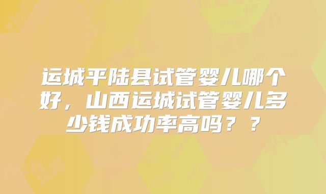 运城平陆县试管婴儿哪个好，山西运城试管婴儿多少钱成功率高吗？？