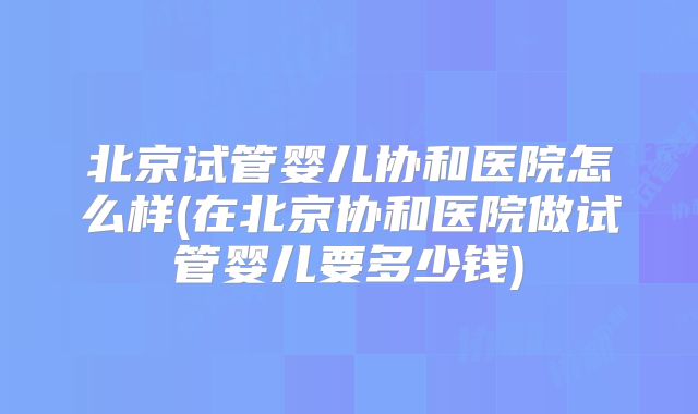 北京试管婴儿协和医院怎么样(在北京协和医院做试管婴儿要多少钱)
