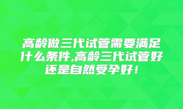 高龄做三代试管需要满足什么条件,高龄三代试管好还是自然受孕好!