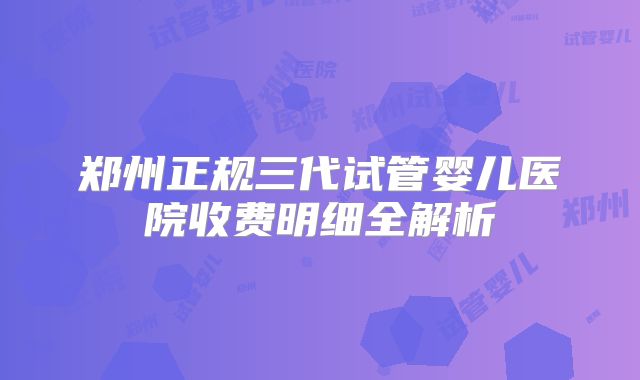 郑州正规三代试管婴儿医院收费明细全解析