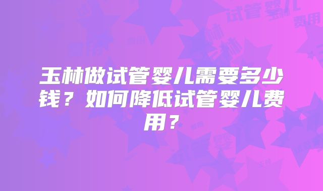玉林做试管婴儿需要多少钱？如何降低试管婴儿费用？
