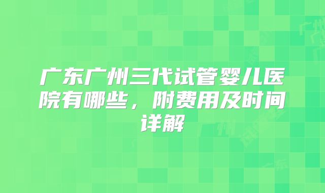 广东广州三代试管婴儿医院有哪些,附费用及时间详解