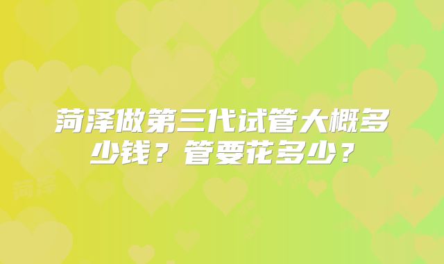 菏泽做第三代试管大概多少钱？管要花多少？