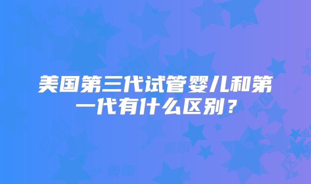美国第三代试管婴儿和第一代有什么区别?