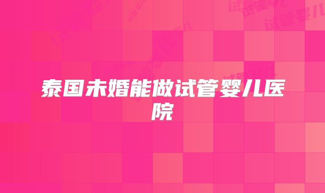 泰国未婚能做试管婴儿医院