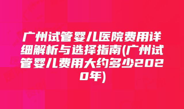 广州试管婴儿医院费用详细解析与选择指南(广州试管婴儿费用大约多少2020年)