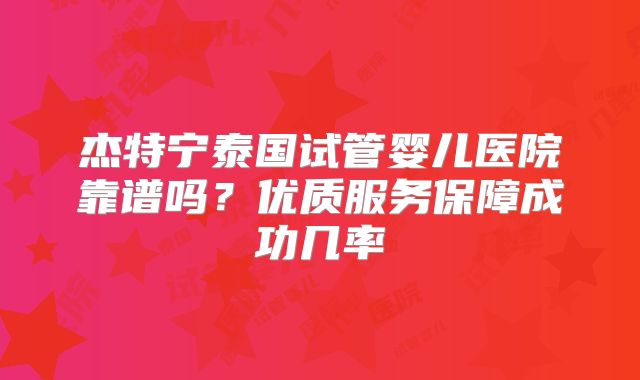 杰特宁泰国试管婴儿医院靠谱吗?优质服务保障成功几率