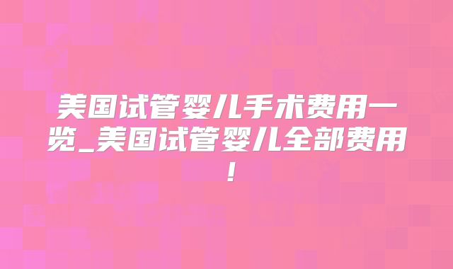 美国试管婴儿手术费用一览_美国试管婴儿全部费用!